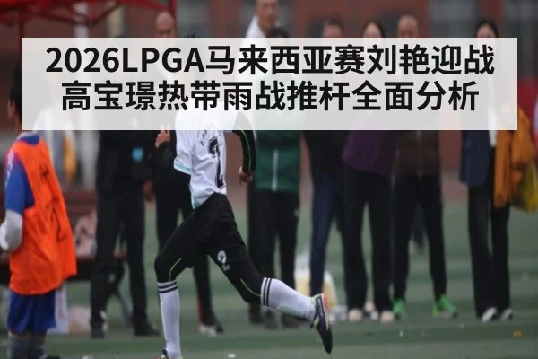 2026LPGA马来西亚赛刘艳迎战高宝璟热带雨战推杆全面分析
